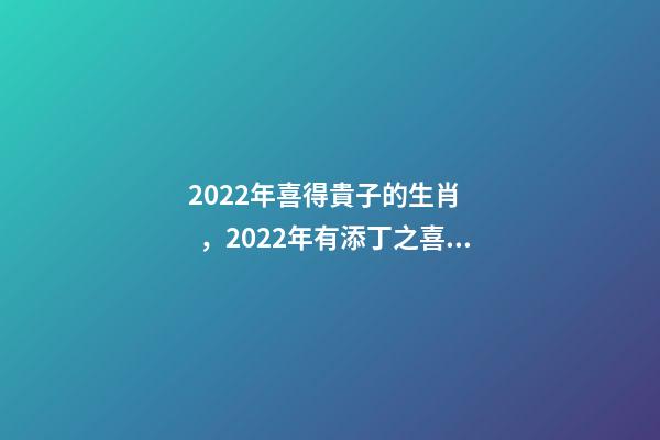 2022年喜得貴子的生肖，2022年有添丁之喜的生肖有哪些 2022運勢生肖鼠，2022年必有添丁之喜的生肖